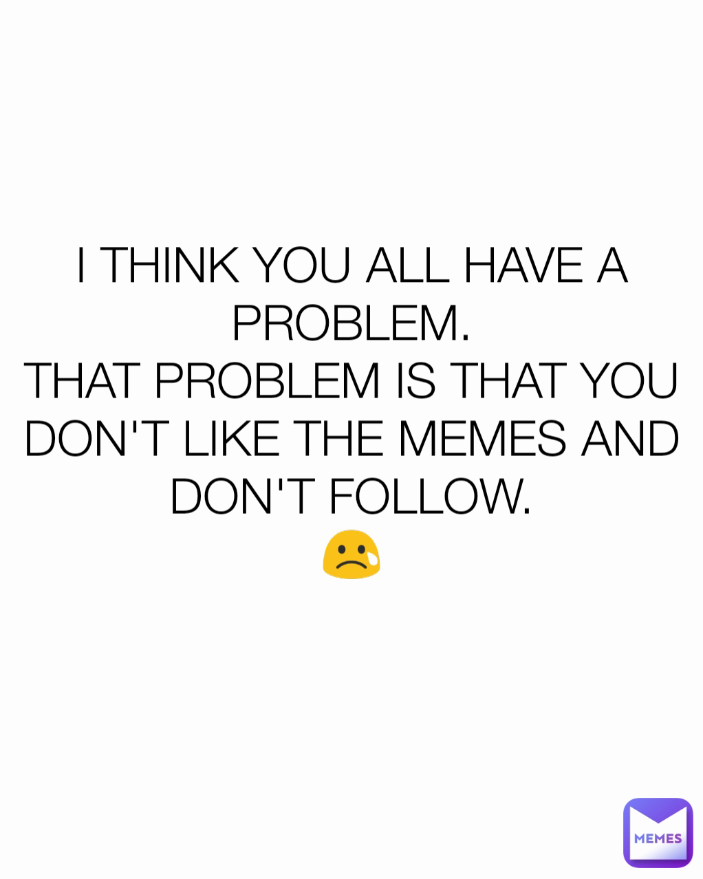 I THINK YOU ALL HAVE A PROBLEM.
THAT PROBLEM IS THAT YOU DON'T LIKE THE MEMES AND DON'T FOLLOW.
😢
