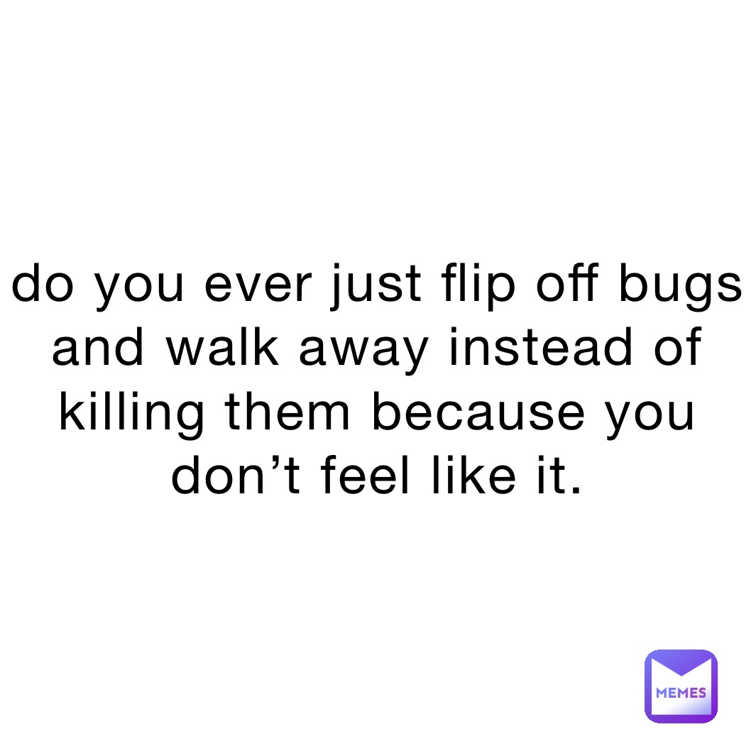 do you ever just flip off bugs and walk away instead of killing them because you don’t feel like it.