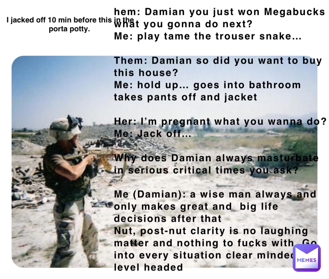 hem: Damian you just won Megabucks what you gonna do next? 
Me: play tame the trouser snake…

Them: Damian so did you want to buy this house? 
Me: hold up… goes into bathroom takes pants off and jacket

Her: I’m pregnant what you wanna do? 
Me: Jack off…

Why does Damian always masturbate in serious critical times you ask? 

Me (Damian): a wise man always and only makes great and  big life decisions after that 
Nut, post-nut clarity is no laughing matter and nothing to fucks with. Go into every situation clear minded and level headed I jacked off 10 min before this in the porta potty.