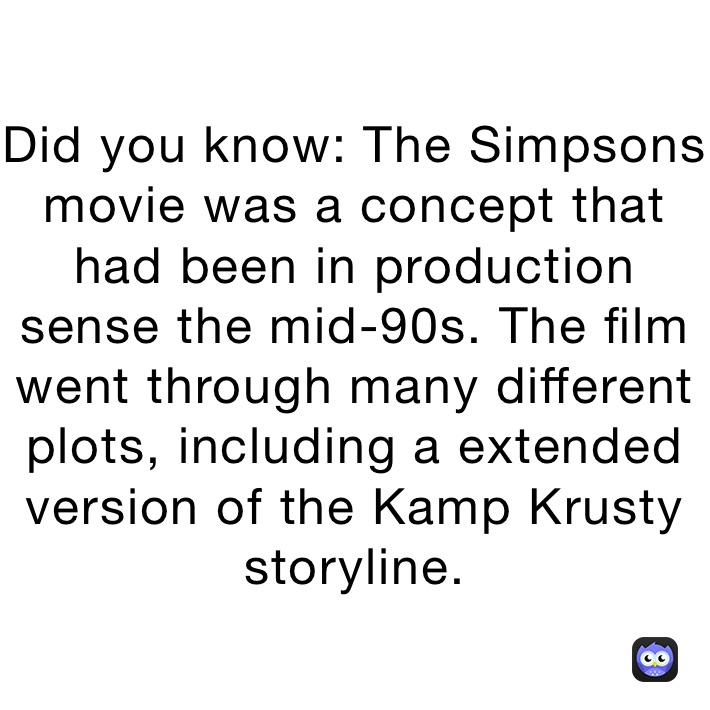 Did you know: The Simpsons movie was a concept that had been in production sense the mid-90s. The film went through many different plots, including a extended version of the Kamp Krusty storyline.