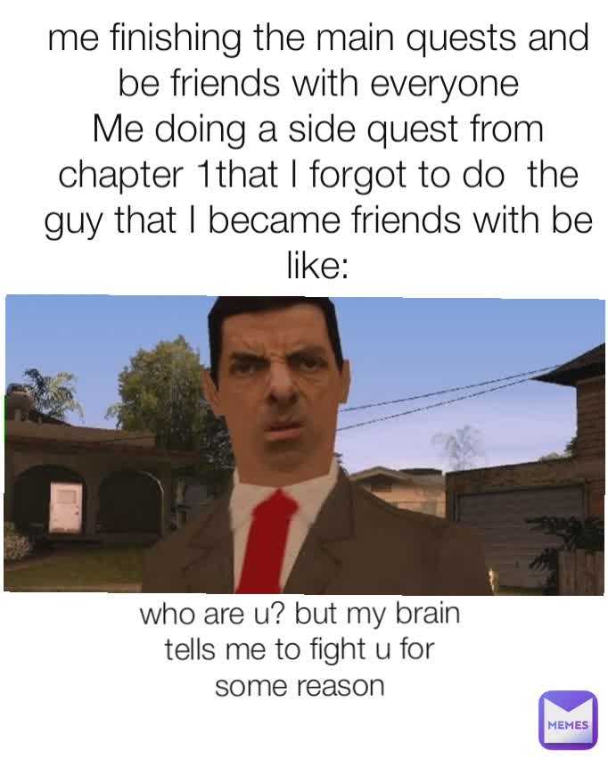 me finishing the main quests and be friends with everyone
Me doing a side quest from chapter 1that I forgot to do  the guy that I became friends with be like: who are u? but my brain tells me to fight u for some reason