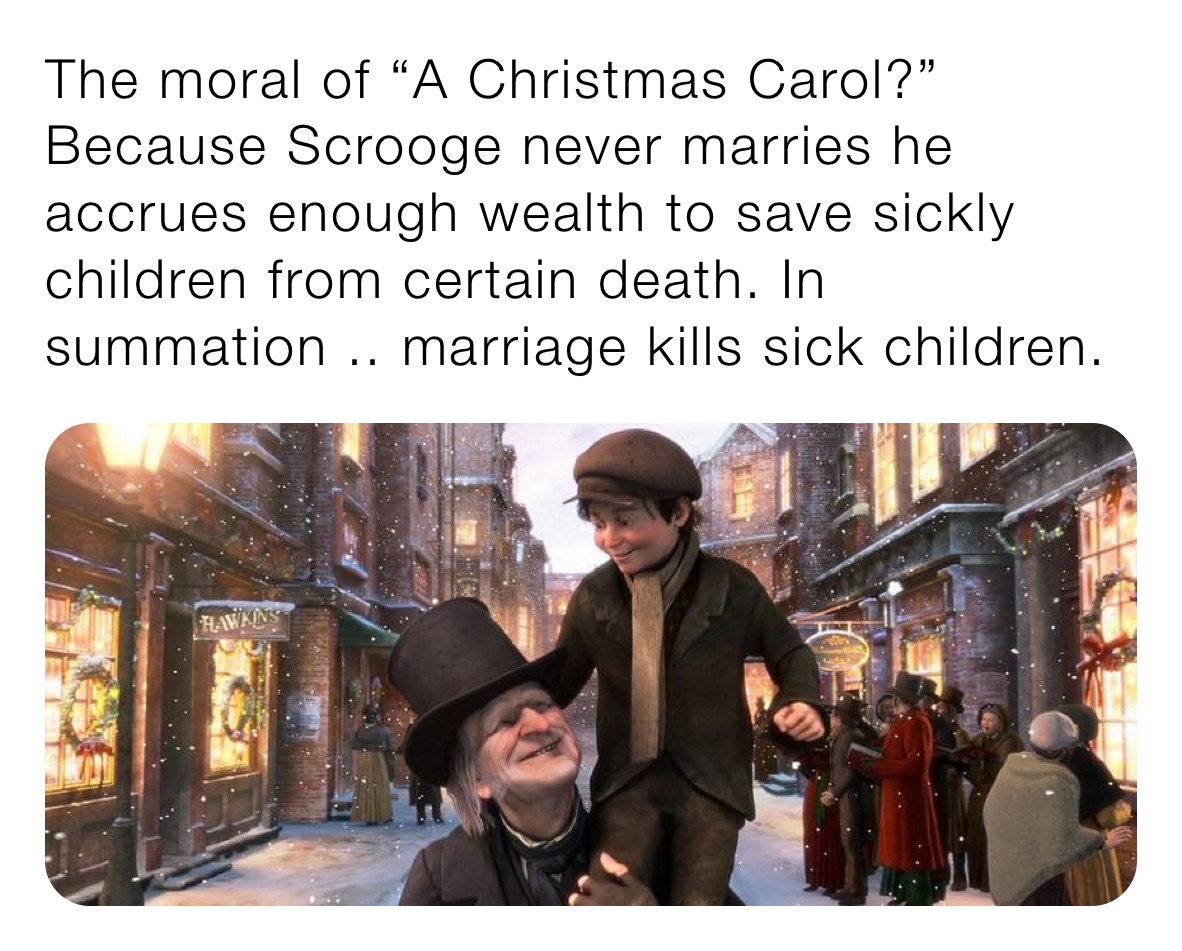 The moral of “A Christmas Carol?” Because Scrooge never marries he accrues enough wealth to save sickly children from certain death. In summation .. marriage kills sick children.