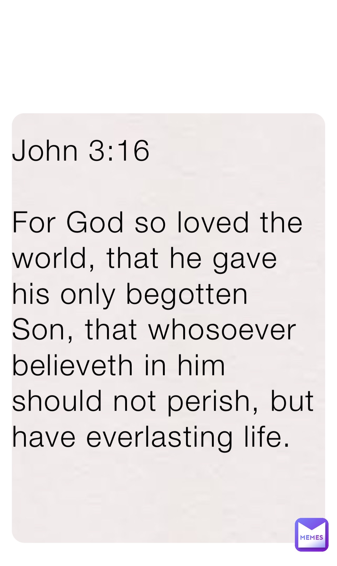 John 3:16 

For God so loved the world, that he gave his only begotten Son, that whosoever believeth in him should not perish, but have everlasting life.