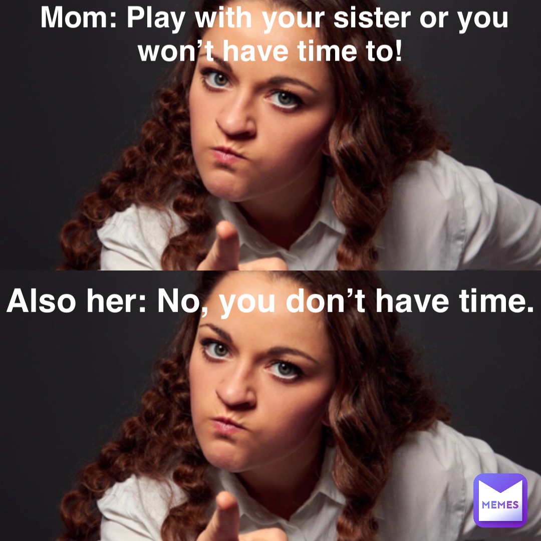 Mom: Play with your sister or you won’t have time to! Also her: No, you don’t have time.