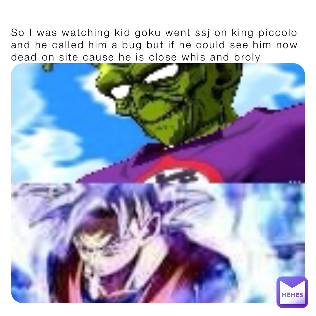 So I was watching kid goku went ssj on king piccolo and he called him a bug but if he could see him now dead on site cause he is close whis and broly