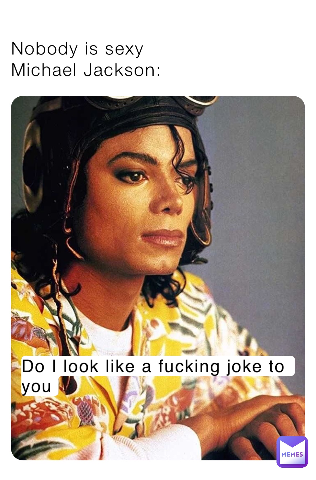 Nobody is sexy
Michael Jackson: Do I look like a fucking joke to you