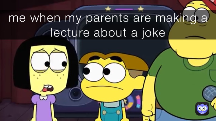 me when my parents are making a lecture about a joke