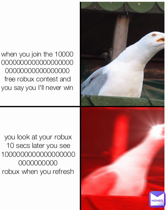 you look at your robux 10 secs later you see 10000000000000000000000000000
robux when you refresh
 when you join the 10000000000000000000000000000000000000000
free robux contest and you say you I'll never win