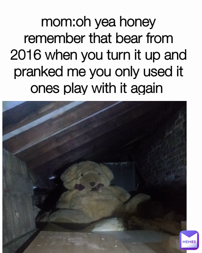 mom:oh yea honey remember that bear from 2016 when you turn it up and pranked me you only used it ones play with it again 