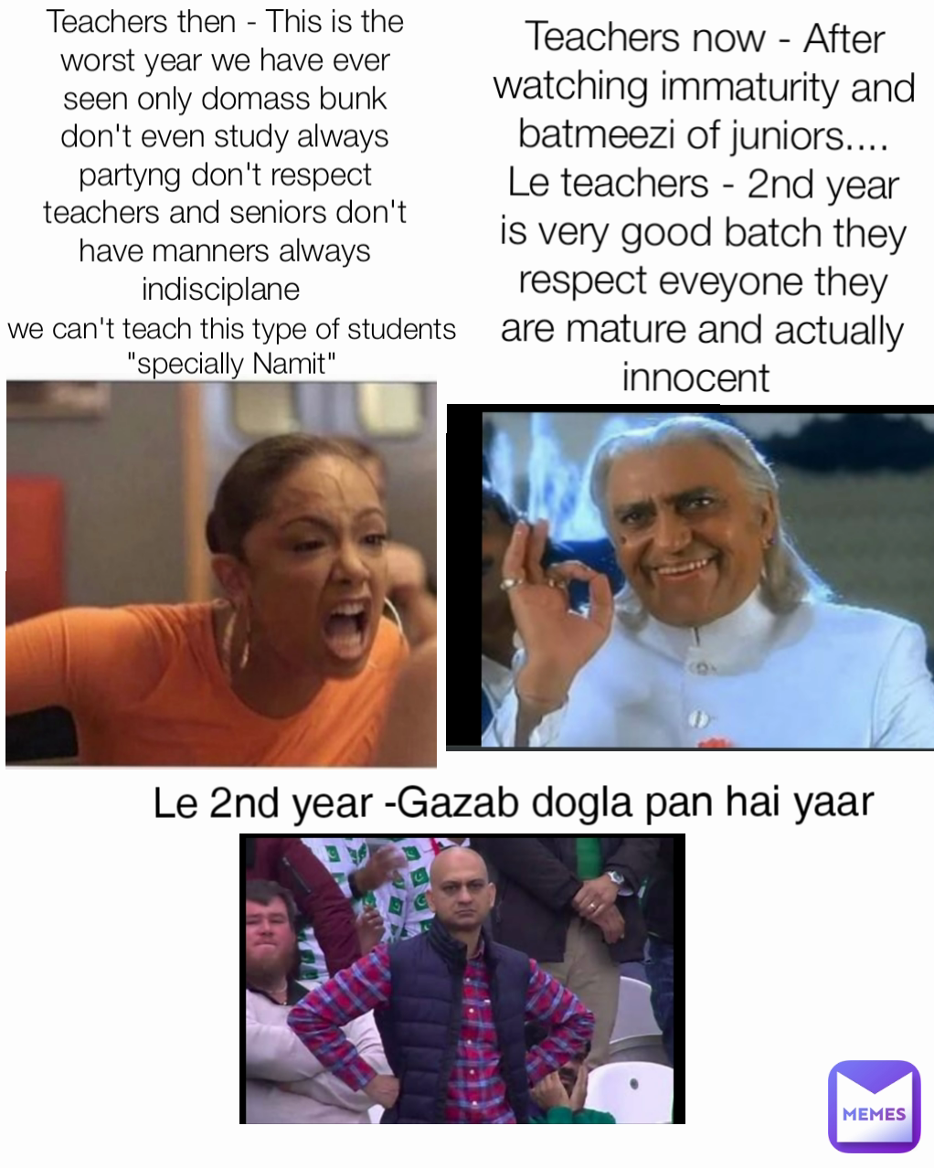 Type Text Teachers then - This is the worst year we have ever seen only domass bunk don't even study always partyng don't respect teachers and seniors don't have manners always indisciplane  we can't teach this type of students "specially Namit" Teachers now - After watching immaturity and batmeezi of juniors....     Le teachers - 2nd year is very good batch they respect eveyone they are mature and actually innocent  Le 2nd year -Gazab dogla pan hai yaar