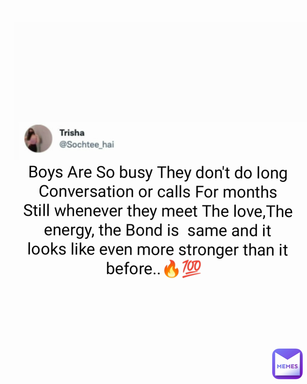 Boys Are So busy They don't do long Conversation or calls For months Still whenever they meet The love,The energy, the Bond is  same and it looks like even more stronger than it before..🔥💯   Type Text