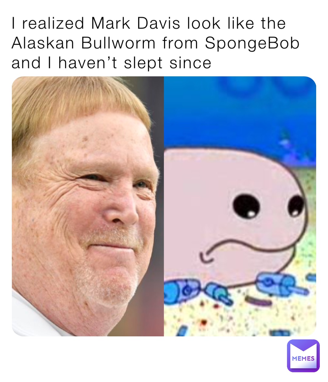 I realized Mark Davis look like the Alaskan Bullworm from SpongeBob and I haven’t slept since