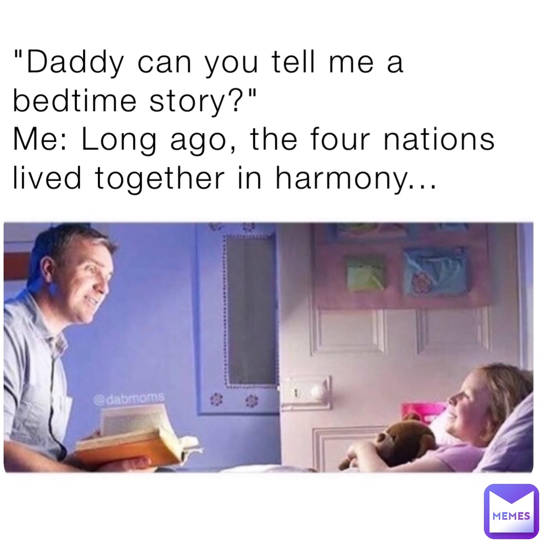 "Daddy can you tell me a bedtime story?"
Me: Long ago, the four nations lived together in harmony...