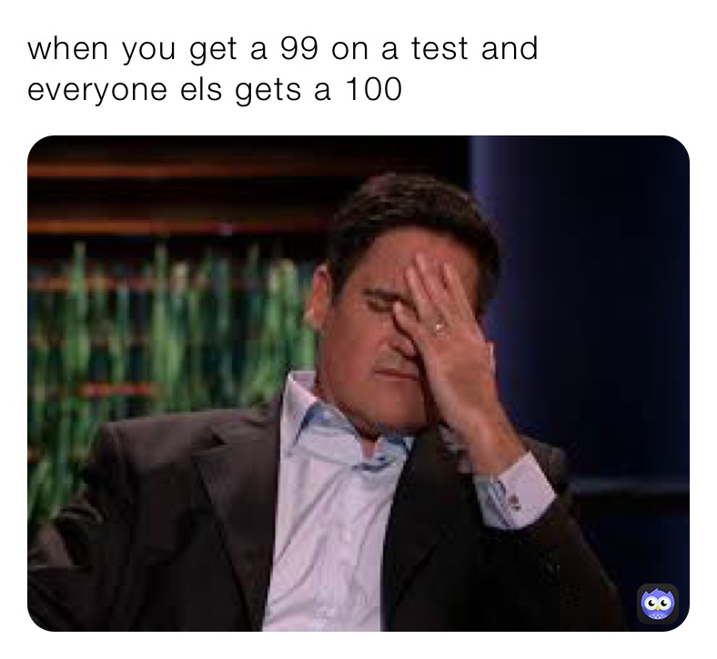 when you get a 99 on a test and everyone els gets a 100