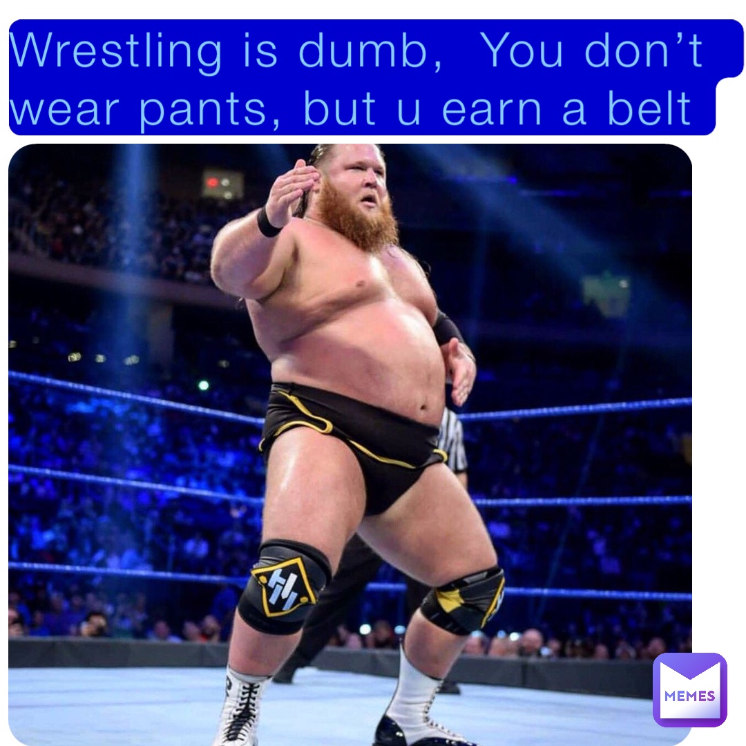 Wrestling is dumb,  You don’t wear pants, but u earn a belt