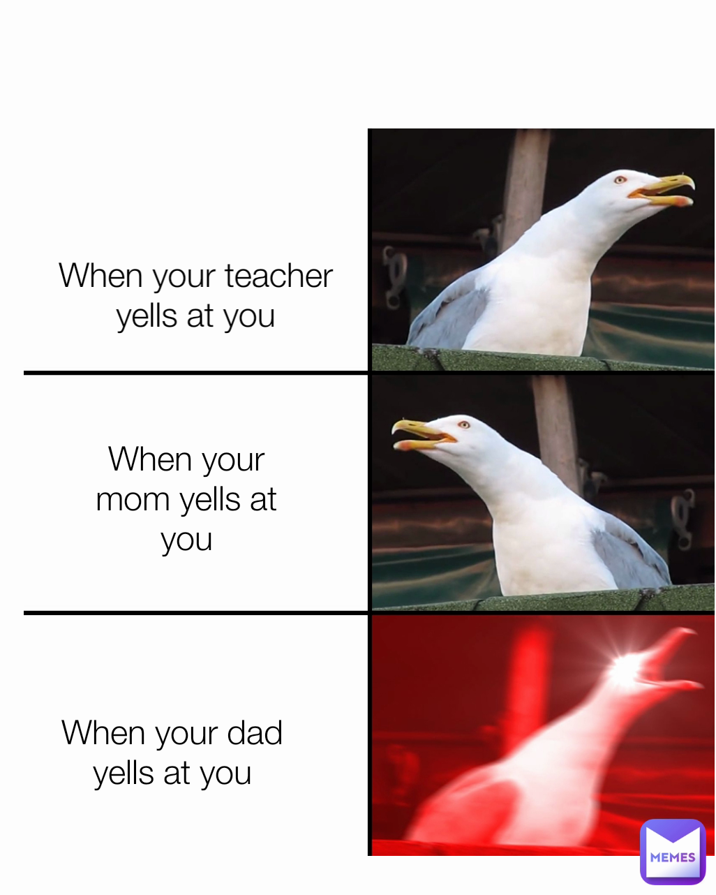 When your mom yells at you When your dad yells at you When your teacher yells at you