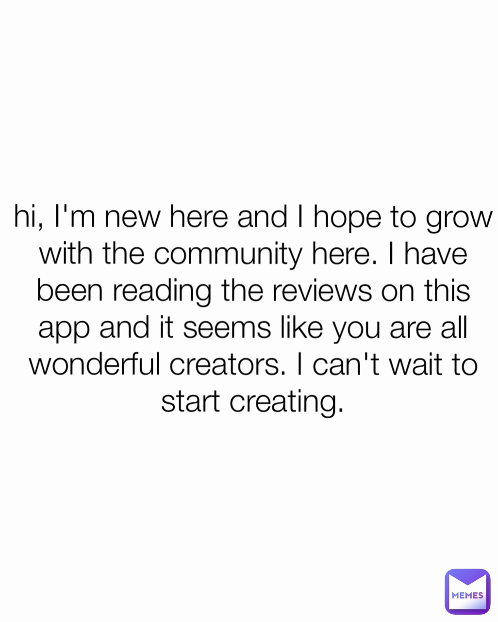 hi, I'm new here and I hope to grow with the community here. I have been reading the reviews on this app and it seems like you are all wonderful creators. I can't wait to start creating.