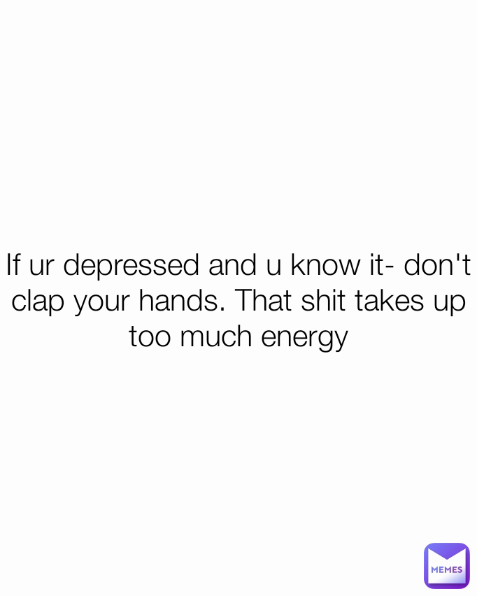 If ur depressed and u know it- don't clap your hands. That shit takes up too much energy