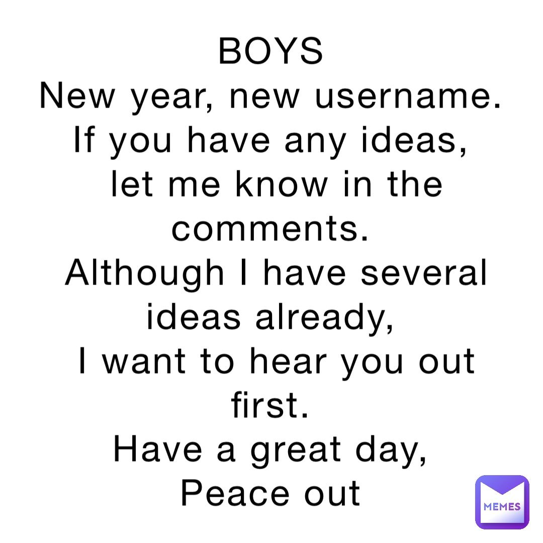 BOYS
New year, new username.
If you have any ideas,
let me know in the comments.
Although I have several ideas already,
I want to hear you out first.
Have a great day,
Peace out