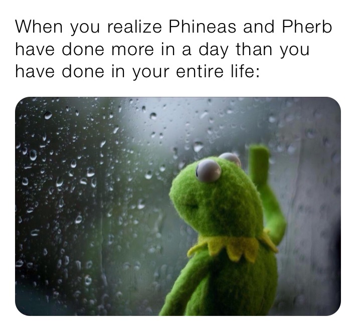 When you realize Phineas and Pherb have done more in a day than you have done in your entire life: