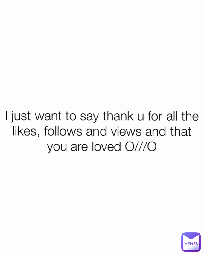 I just want to say thank u for all the likes, follows and views and that you are loved O///O