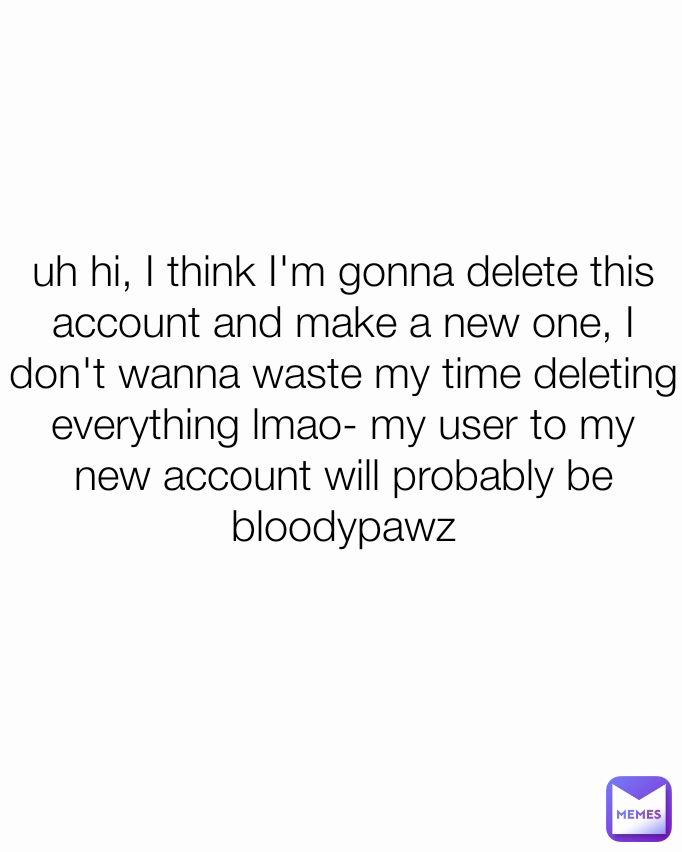 uh hi, I think I'm gonna delete this account and make a new one, I don't wanna waste my time deleting everything lmao- my user to my new account will probably be bloodypawz
