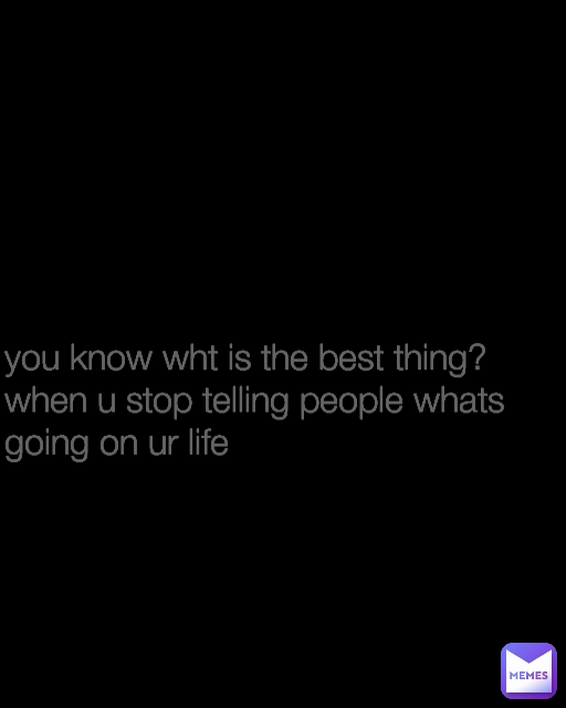 you know wht is the best thing? when u stop telling people whats going on ur life