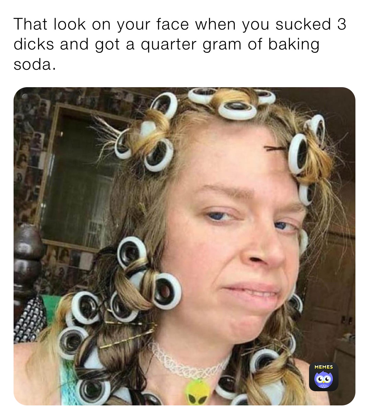 That look on your face when you sucked 3 dicks and got a quarter gram of baking soda. 