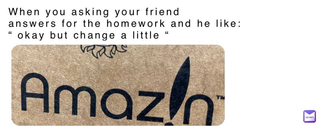 When you asking your friend 
answers for the homework and he like: 
“ okay but change a little “