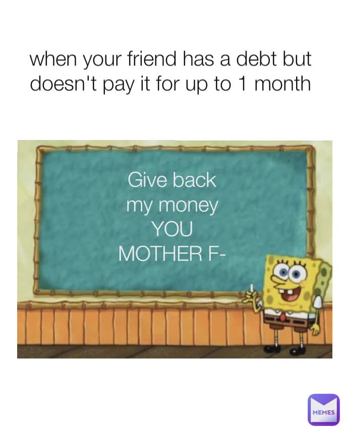 Give back my money
YOU MOTHER F- when your friend has a debt but doesn't pay it for up to 1 month