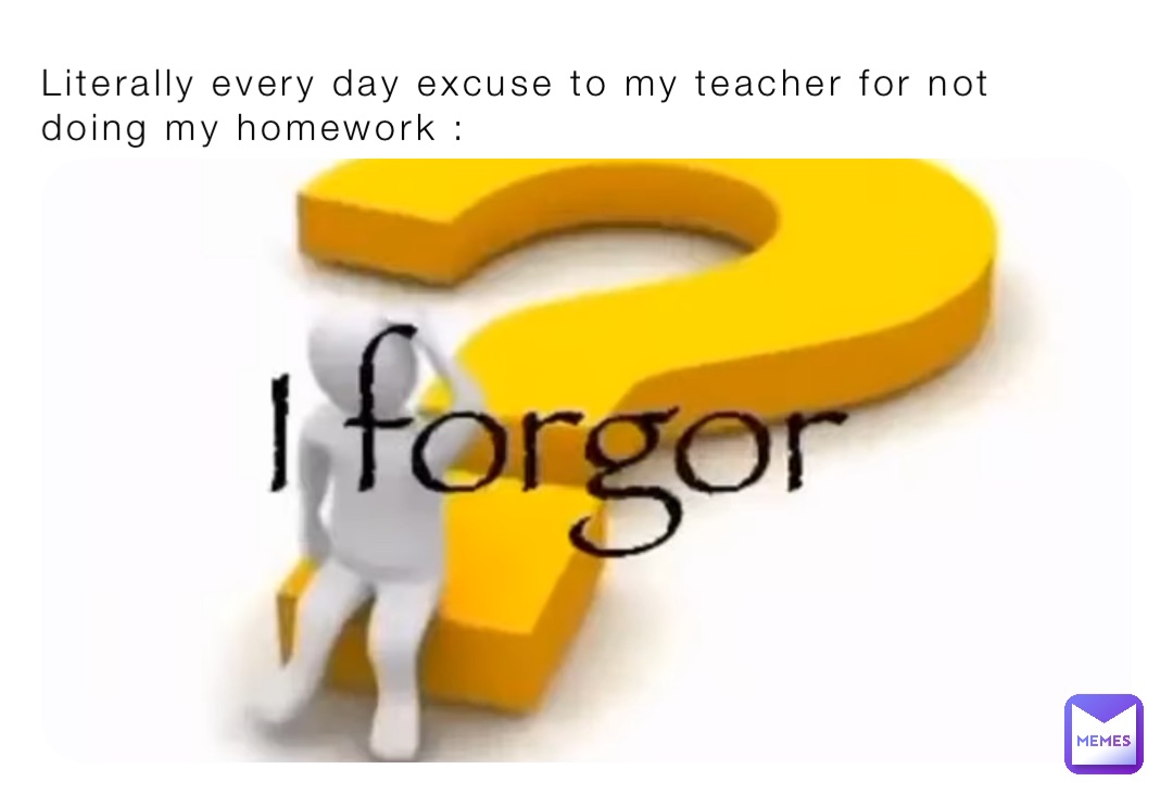 Literally every day excuse to my teacher for not doing my homework :