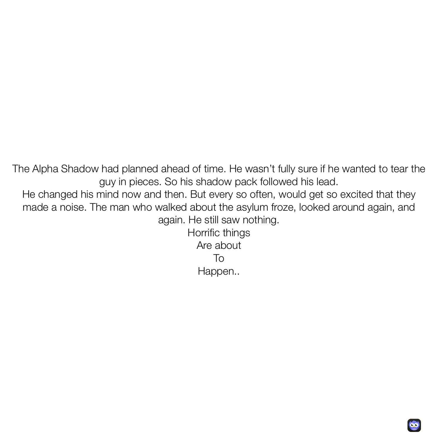The shadows did as The Alpha told them to do, no one knows what happens, no one knows why, no one knows when, or how.... all they know is, that a man had been unexpectedly attacked. Attacked by horrific things. They didn\u2019t know what was about to come down on them.
Hope you guys enjoyed this short cut stories leading up to The Hidden Shadow story, If you did please hit that blue follow button and make it green. Thanks so much! We appreciate every special one of you! \u2764\ufe0f
-Sincerely,
TheMotionEXOS