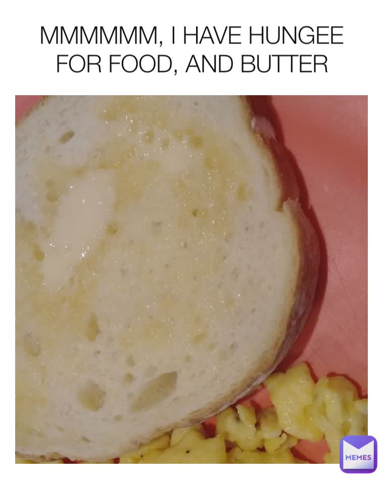 MMMMMM, I HAVE HUNGEE FOR FOOD, AND BUTTER