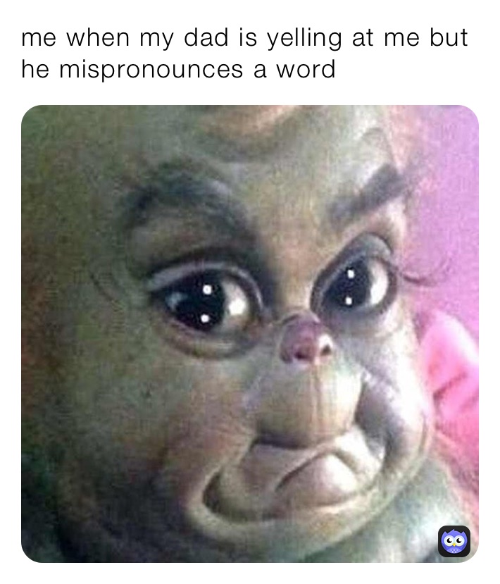 me when my dad is yelling at me but he mispronounces a word