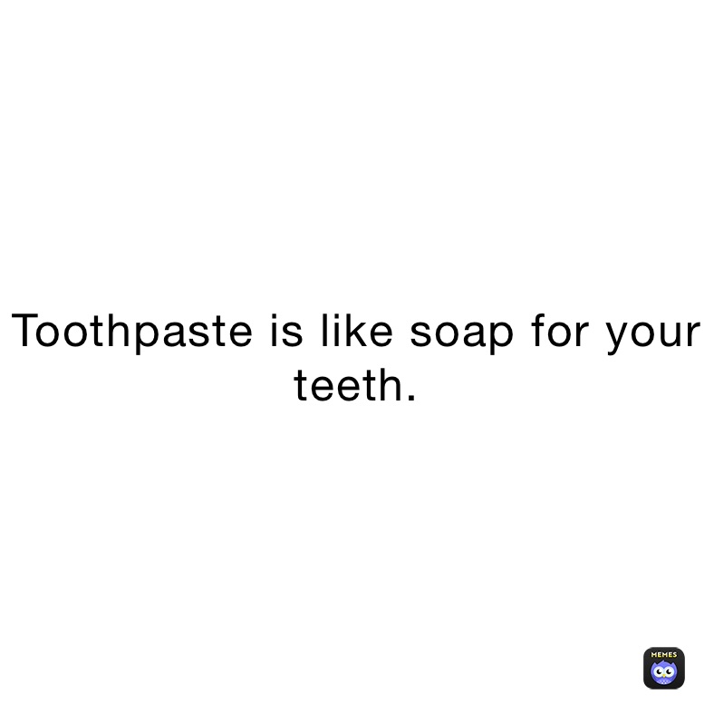 Toothpaste is like soap for your teeth.