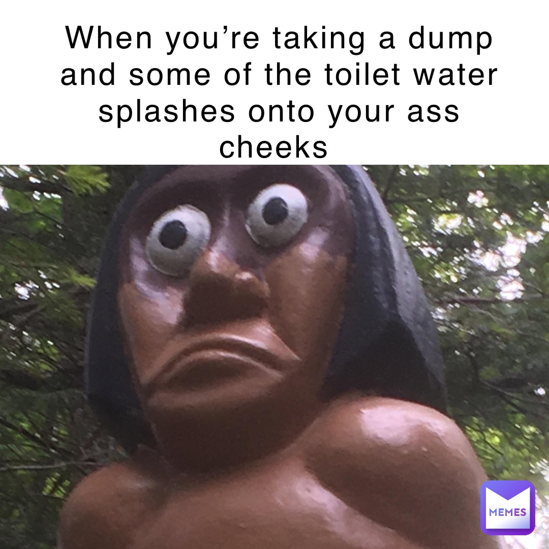 When you’re taking a dump and some of the toilet water splashes onto your ass cheeks