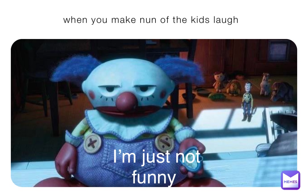 when you make nun of the kids laugh I’m just not funny