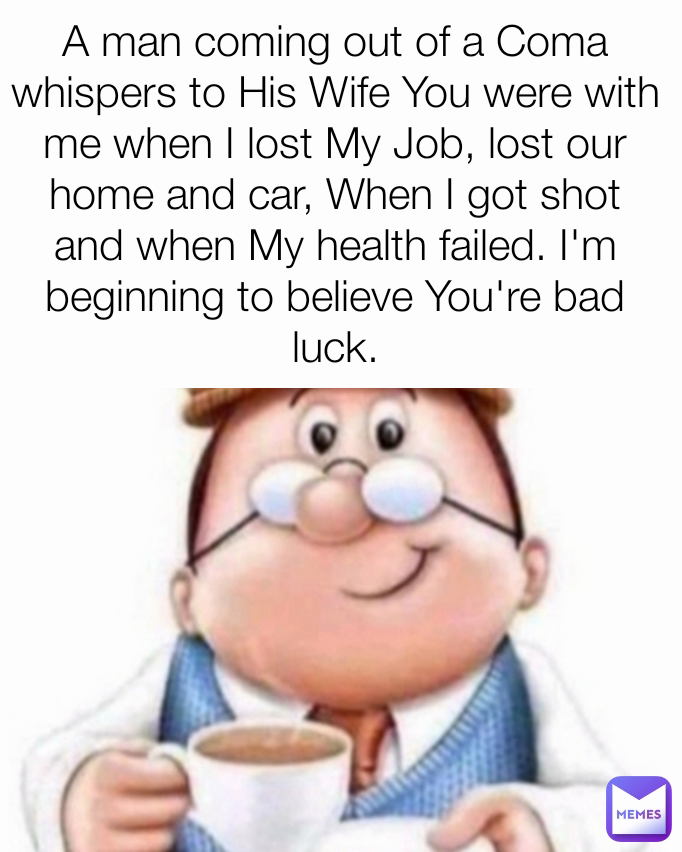 A man coming out of a Coma whispers to His Wife You were with me when I lost My Job, lost our home and car, When I got shot and when My health failed. I'm beginning to believe You're bad luck.