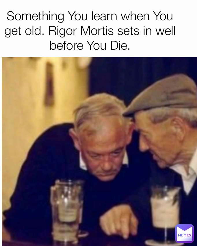 Something You learn when You get old. Rigor Mortis sets in well before You Die.