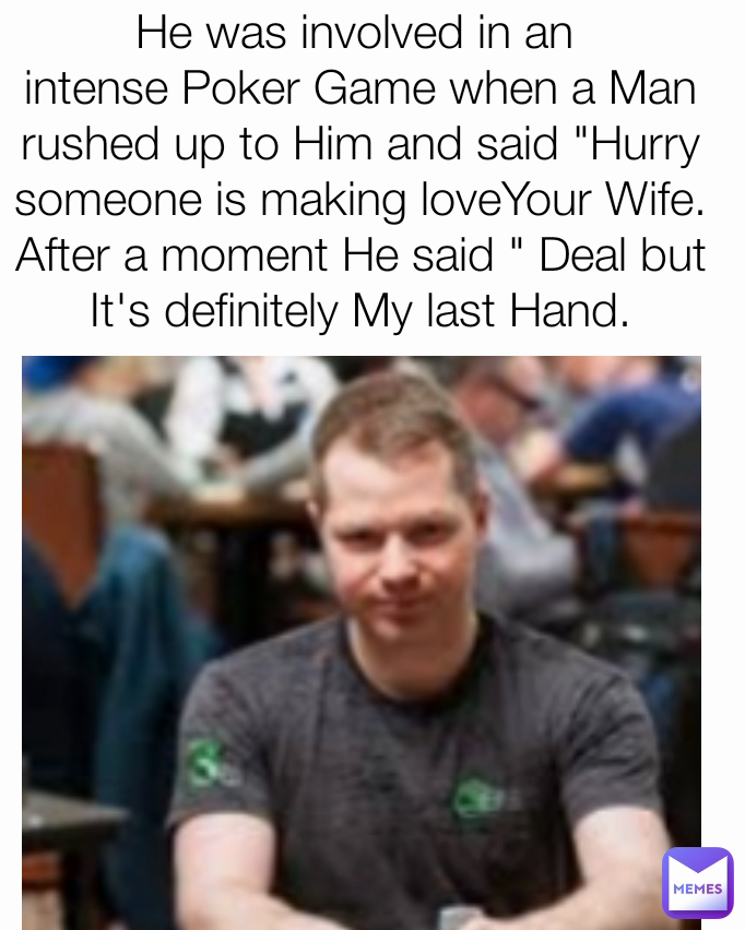 He was involved in an 
intense Poker Game when a Man rushed up to Him and said "Hurry someone is making loveYour Wife. After a moment He said " Deal but It's definitely My last Hand.