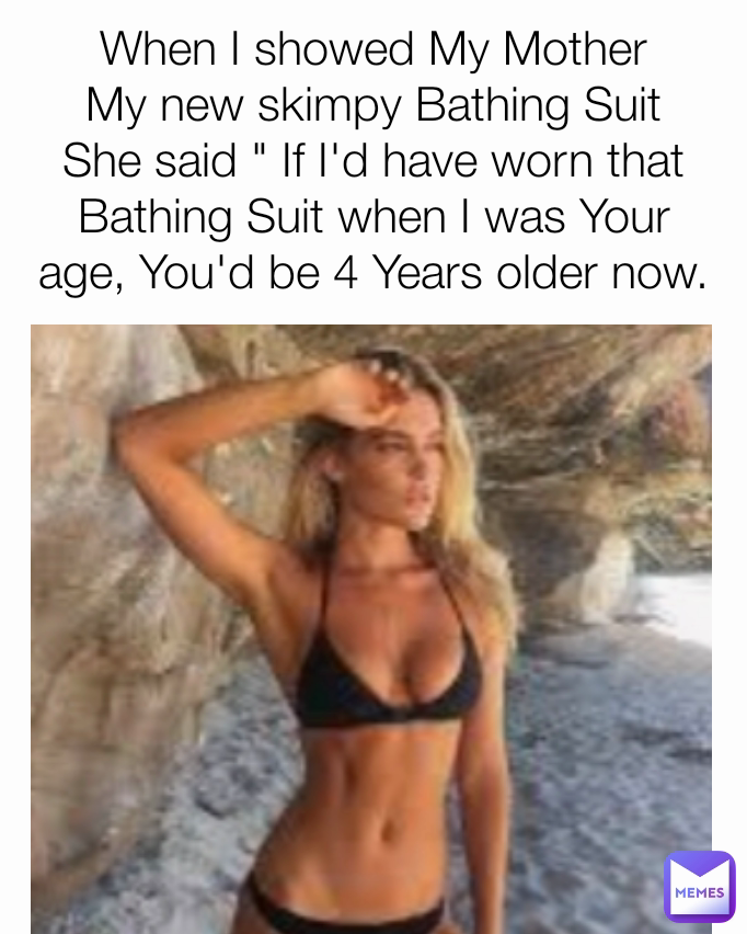 When I showed My Mother My new skimpy Bathing Suit She said " If I'd have worn that Bathing Suit when I was Your age, You'd be 4 Years older now.