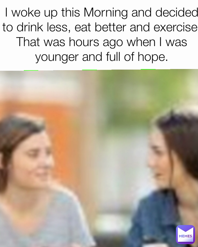 I woke up this Morning and decided to drink less, eat better and exercise. That was hours ago when I was younger and full of hope.