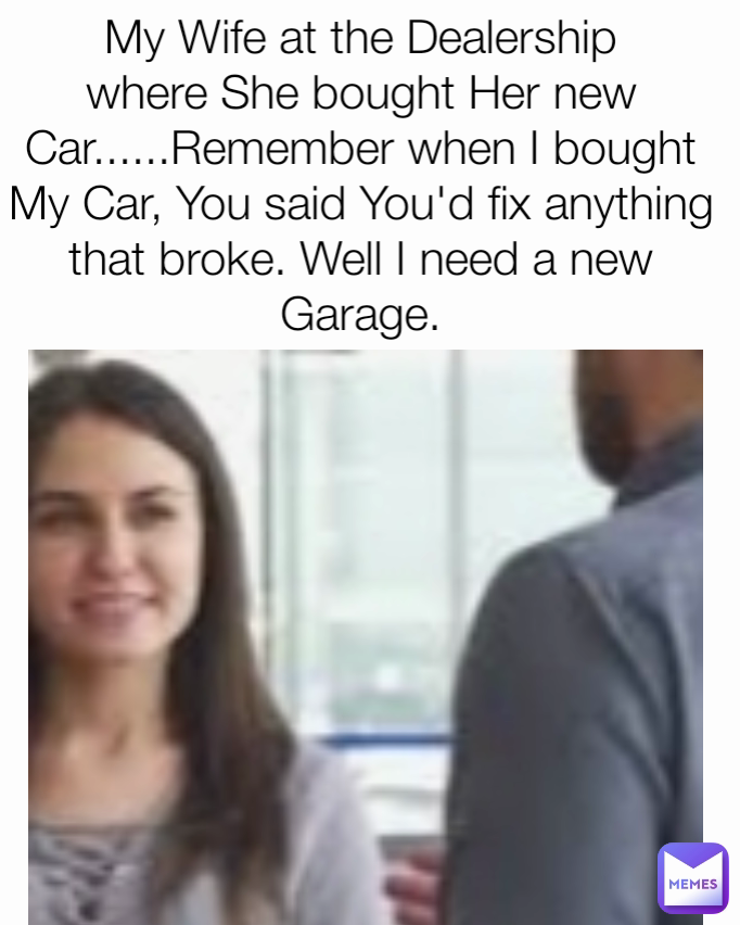 My Wife at the Dealership where She bought Her new Car......Remember when I bought  My Car, You said You'd fix anything that broke. Well I need a new Garage.