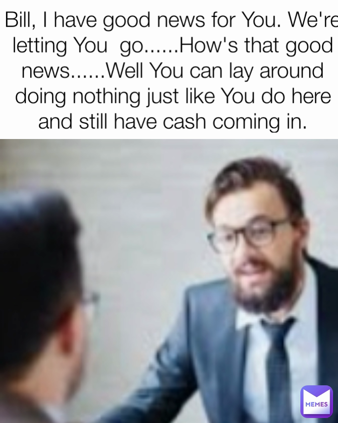 Bill, I have good news for You. We're  letting You  go......How's that good news......Well You can lay around doing nothing just like You do here and still have cash coming in.