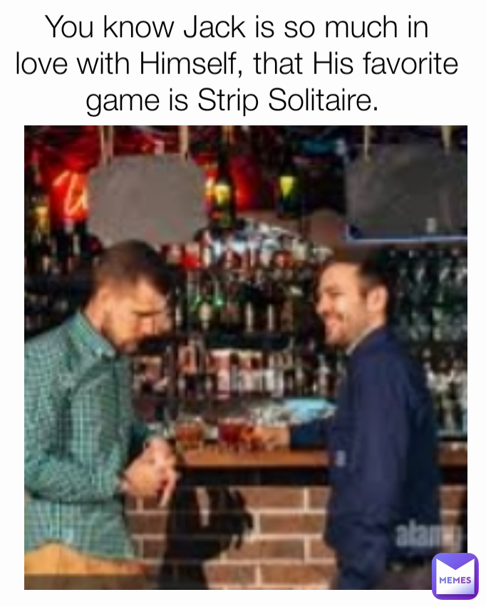 You know Jack is so much in love with Himself, that His favorite game is Strip Solitaire. 