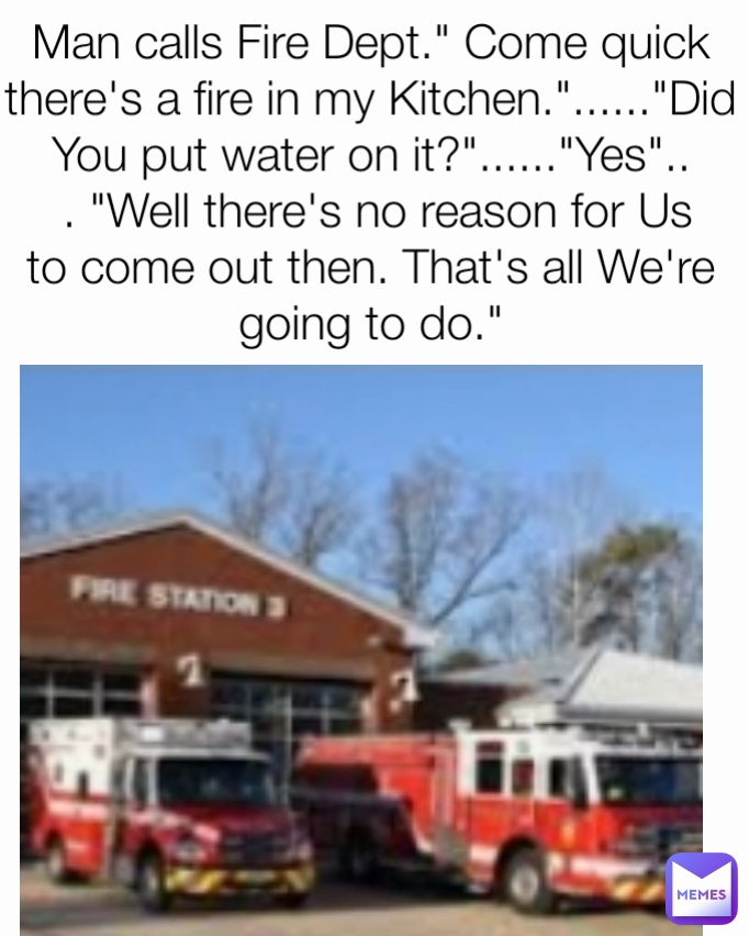 Man calls Fire Dept." Come quick there's a fire in my Kitchen."......"Did You put water on it?"......"Yes"..
 . "Well there's no reason for Us to come out then. That's all We're going to do."