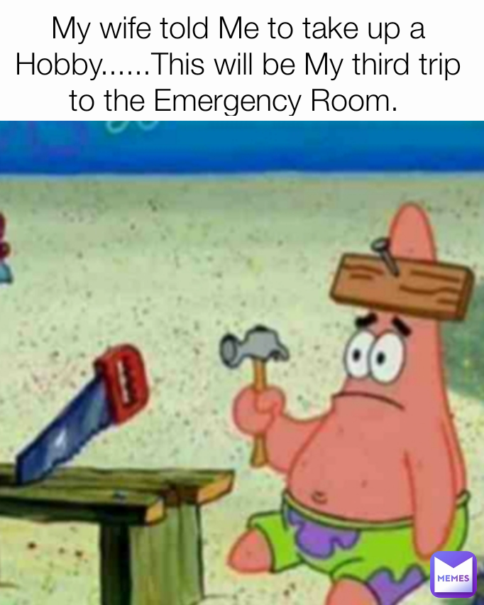 My wife told Me to take up a Hobby......This will be My third trip to the Emergency Room. 