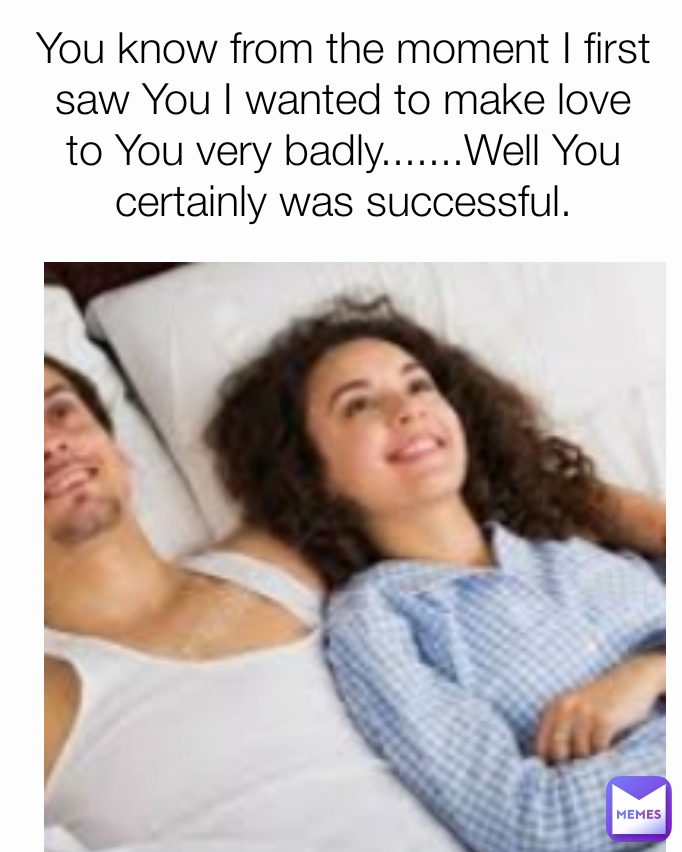 You know from the moment I first saw You I wanted to make love to You very badly.......Well You certainly was successful.