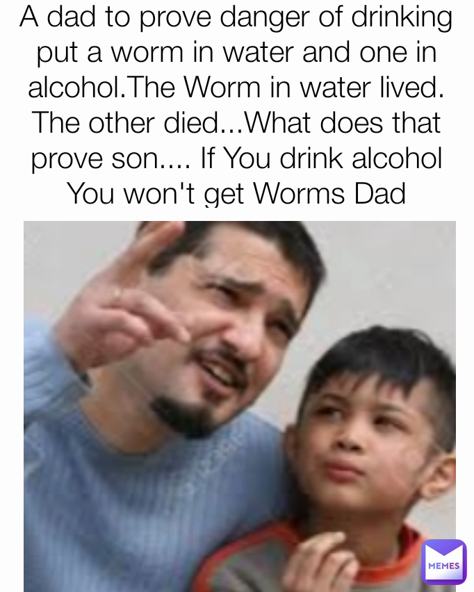 A dad to prove danger of drinking put a worm in water and one in alcohol.The Worm in water lived. The other died...What does that prove son.... If You drink alcohol You won't get Worms Dad

 
