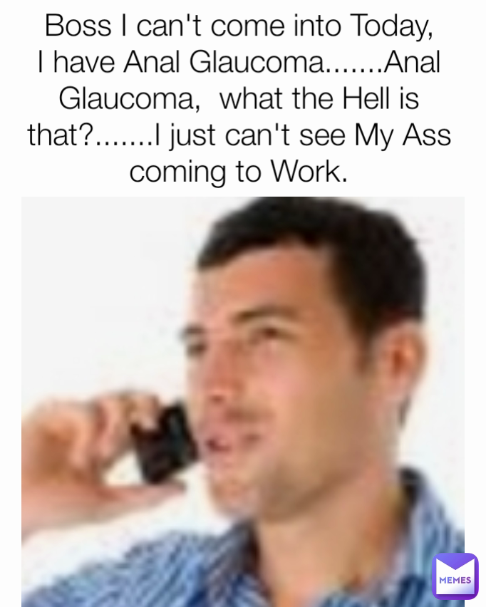 Boss I can't come into Today, I have Anal Glaucoma.......Anal Glaucoma,  what the Hell is that?.......I just can't see My Ass coming to Work.